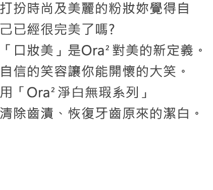 打扮時尚及美麗的粉妝妳覺得自己已經很完美了嗎?「口妝美」是Ora2對美的新定義。自信的笑容讓你能開懷的大笑。用「Ora2淨白無瑕系列」清除齒漬、恢復牙齒原來的潔白。