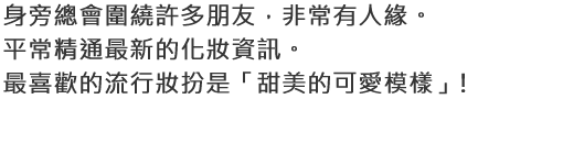 身旁總會圍繞許多朋友，非常有人緣。平常精通最新的化妝資訊。最喜歡的流行妝扮是「甜美的可愛模樣」!