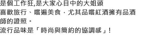 是個工作狂,是大家心目中的大姐頭喜歡旅行、嚐遍美食，尤其品嚐紅酒擁有品酒師的證照。流行品味是「時尚與簡約的協調感」!